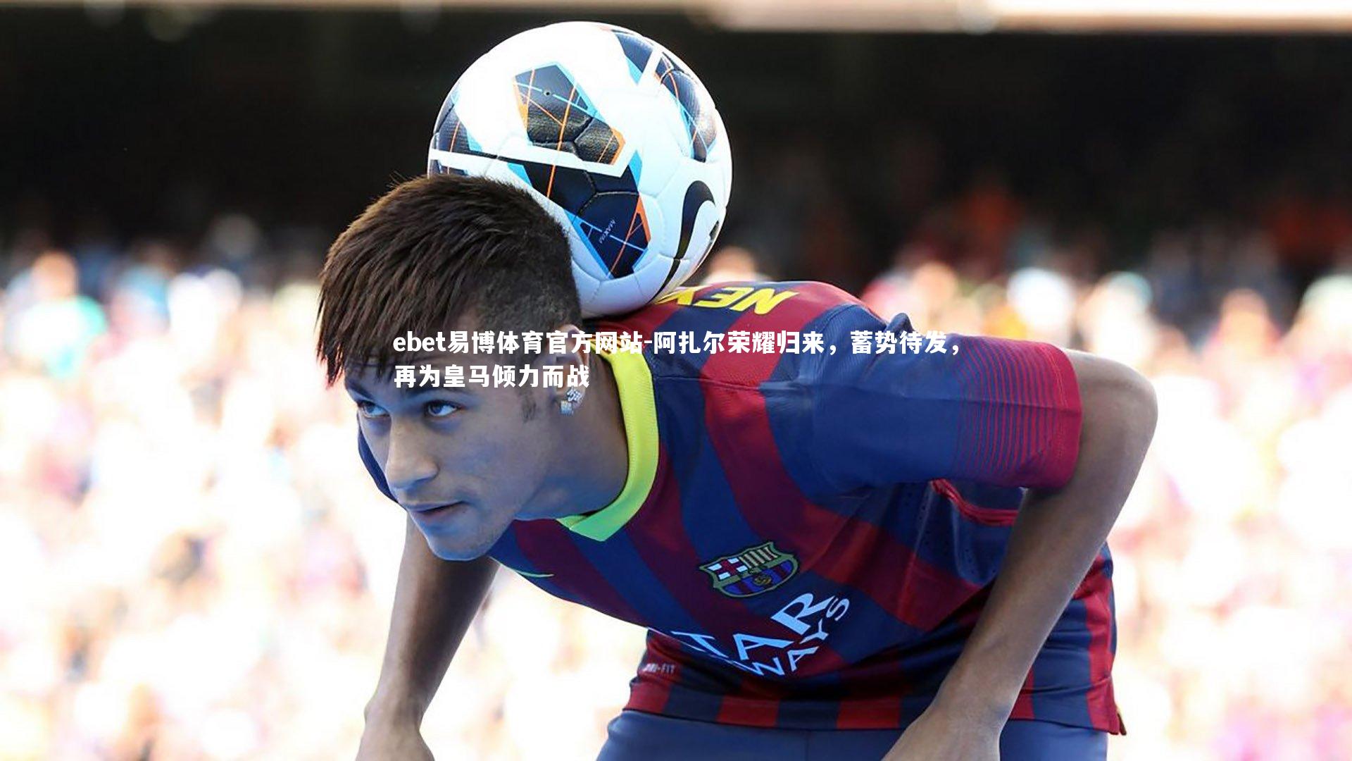 ebet易博体育官方网站-阿扎尔荣耀归来，蓄势待发，再为皇马倾力而战